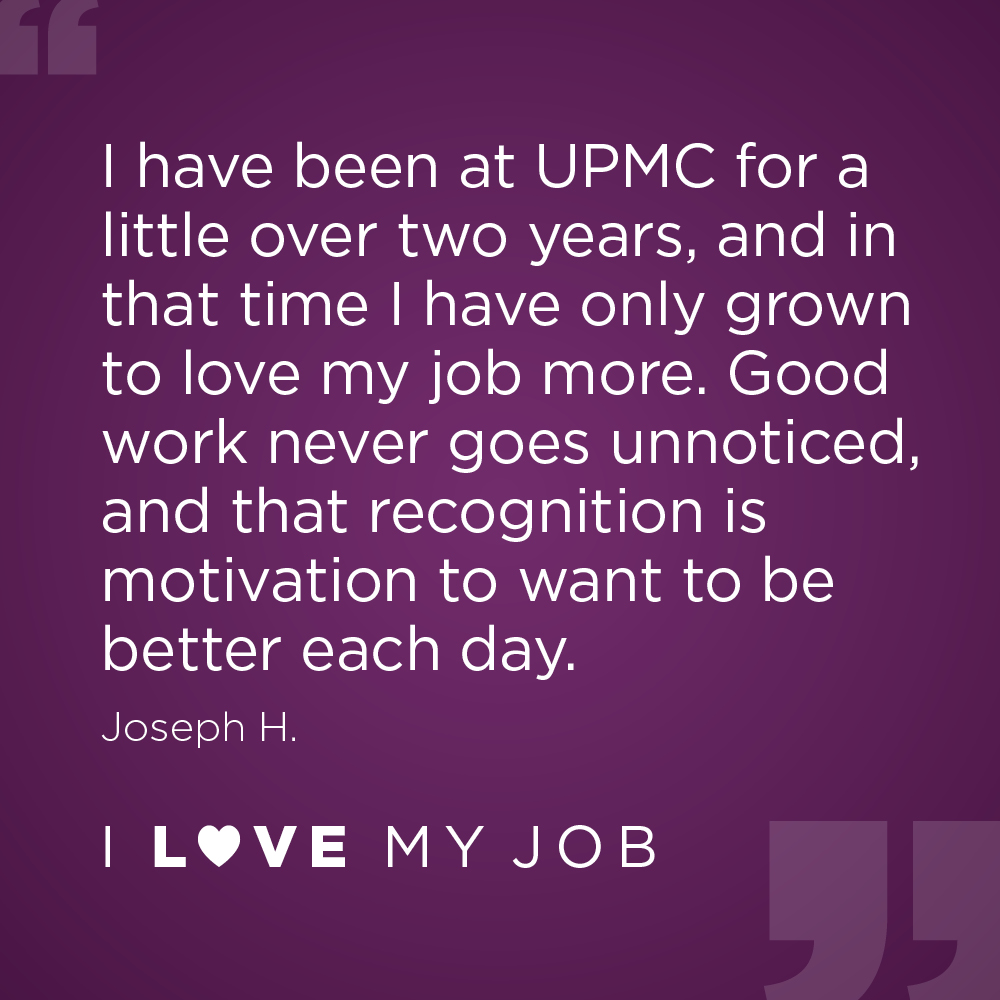 "I have been at UPMC for a little over two years, and in that time I have only grown to love my job more. Good work never goes unnoticed, and that recognition is motivation to want to be better each day."