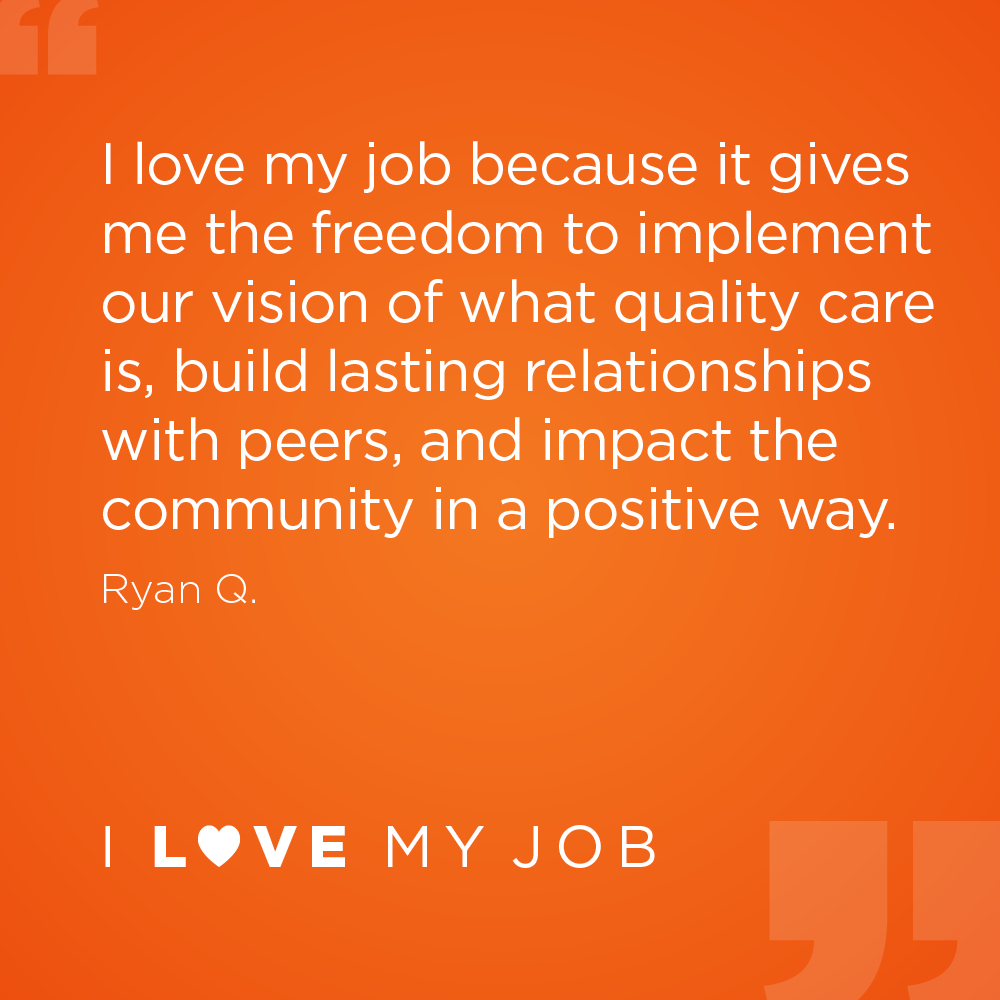 I love my job because it gives me the freedom to implement our vision of what quality care is, build lasting relationships with peers, and impact the community in a positive way. - Ryan Q.