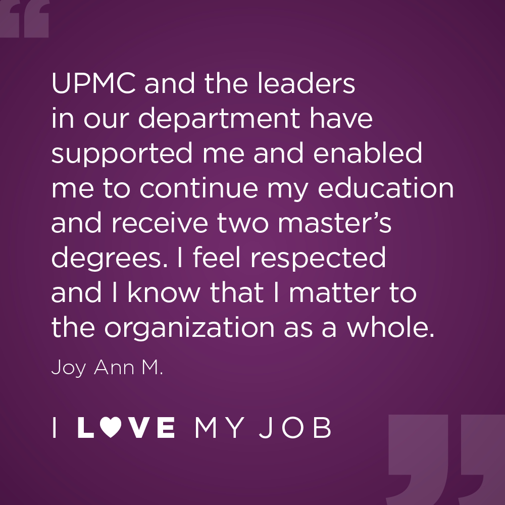 UPMC and the leaders in our department have supported me and enabled me to continue my education and receive two master's degrees. I feel respected and I know that I matter to the organization as a whole. - Joy Ann M.