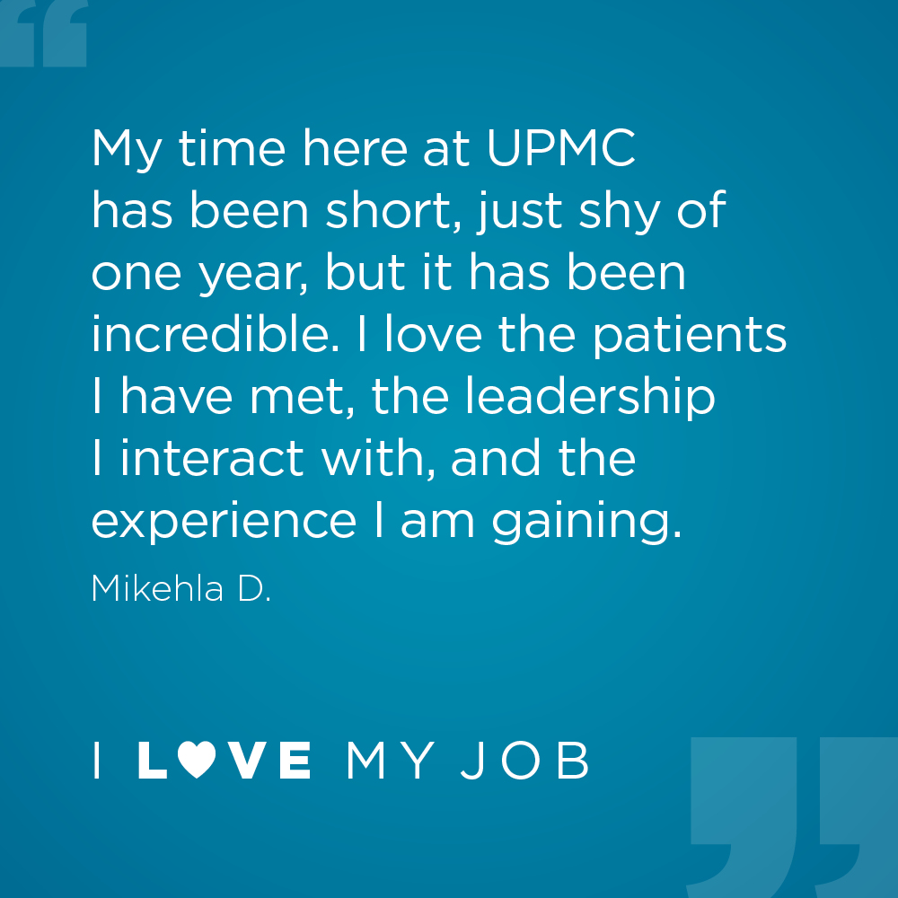 My time here at UPMC has been short, just shy of one year, but it has been incredible. I love the patients I have met, the leadership I interact with, and the experience I am gaining. - Mikehla D.