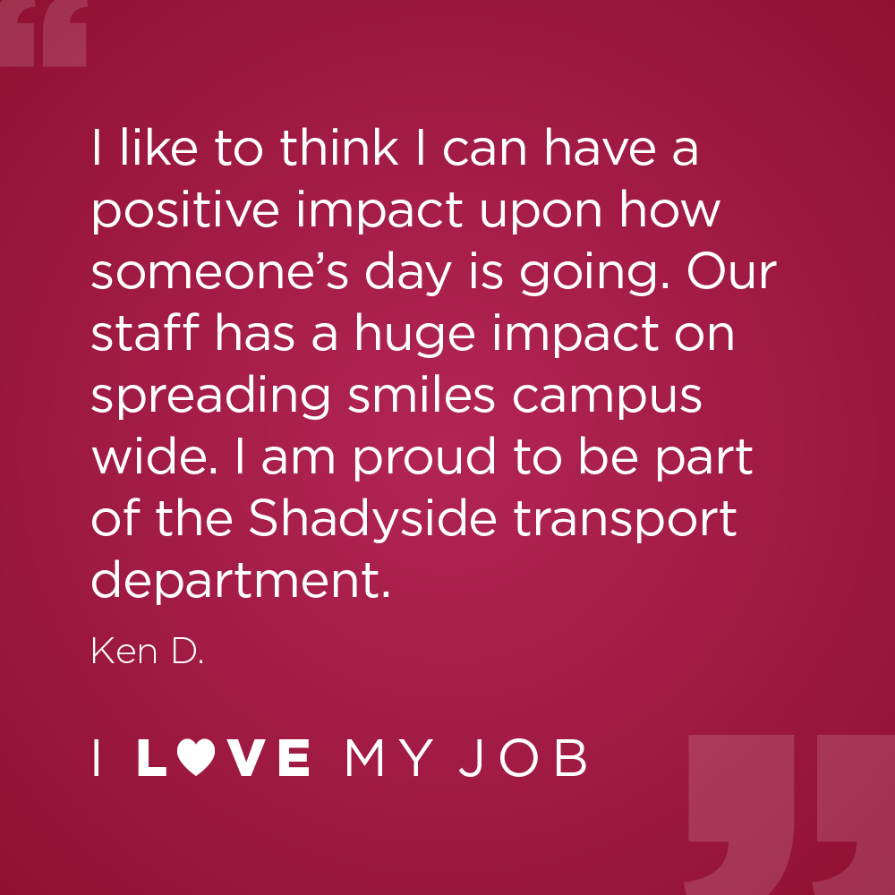I like to think I can have a positive impact upon how someone's day is going. Our staff has a huge impact on spreading smiles campus wide. I am proud to be part of the Shadyside transport department. - Ken D.