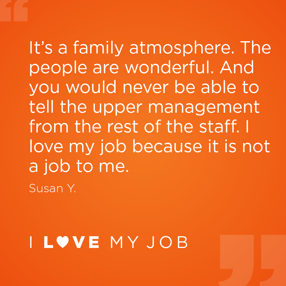 It's a family atmosphere. The people are wonderful. And you would never be able to tell the upper management from the rest of the staff. I love my job because it is not a job to me. - Susan Y.