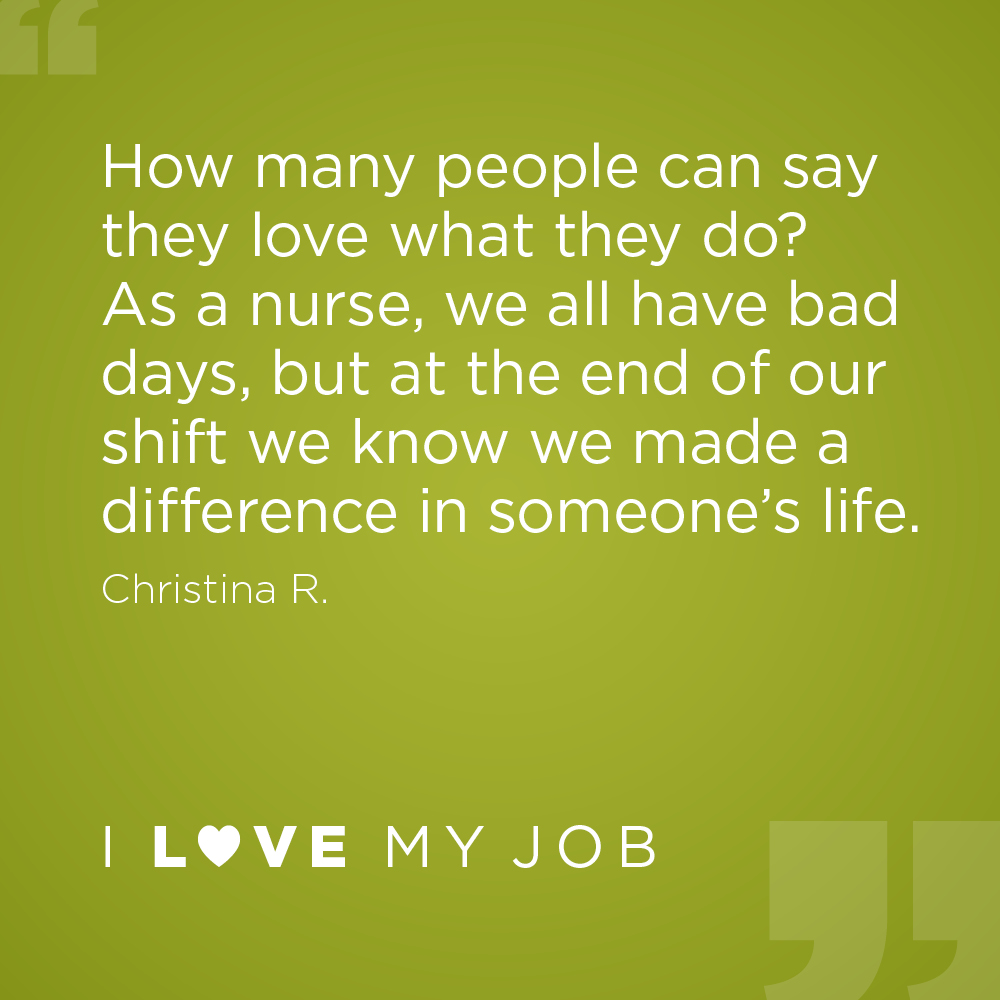 How many people can say they love what they do? As a nurse, we all have bad days, but at the end of our shift we know we made a difference in someone's life. - Christina R.