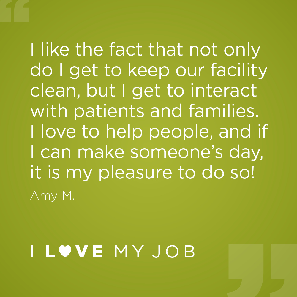I like the fact that not only do I get to keep our facility clean, but I get to interact with patients and families. I love to help people, and if I can make someone's day, it is my pleasure to do so! - Amy M.