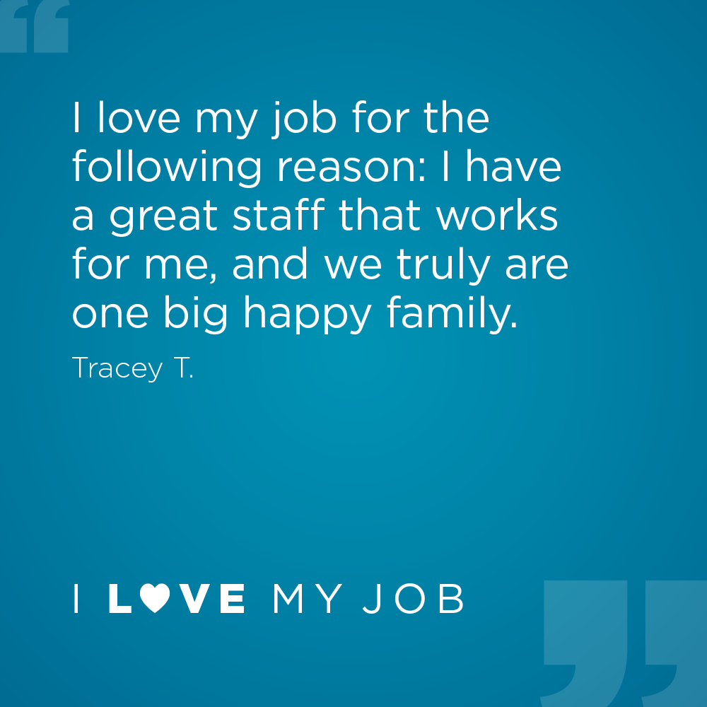I love my job for the following reason: I have a great staff that works for me, and we truly are one big happy family. - Tracey T.